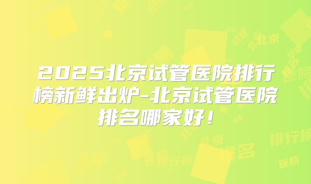 2025北京试管医院排行榜新鲜出炉-北京试管医院排名哪家好！
