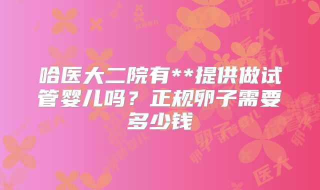 哈医大二院有**提供做试管婴儿吗?正规卵子需要多少钱