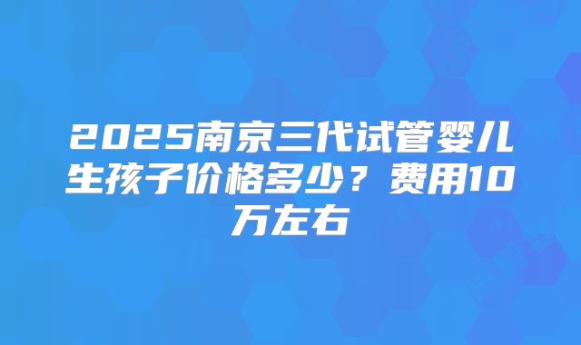2025南京三代试管婴儿生孩子价格多少？费用10万左右