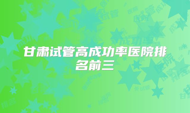 甘肃试管高成功率医院排名前三
