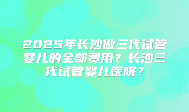 2025年长沙做三代试管婴儿的全部费用？长沙三代试管婴儿医院？
