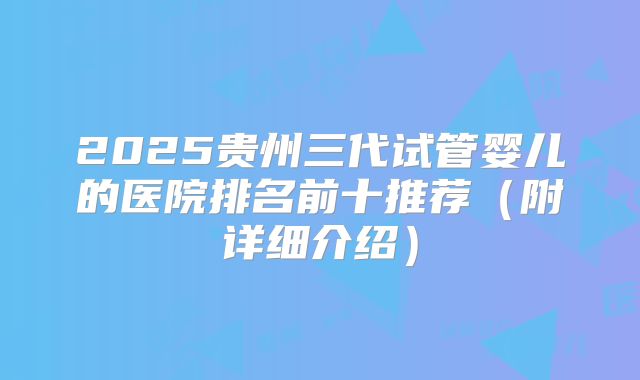 2025贵州三代试管婴儿的医院排名前十推荐（附详细介绍）