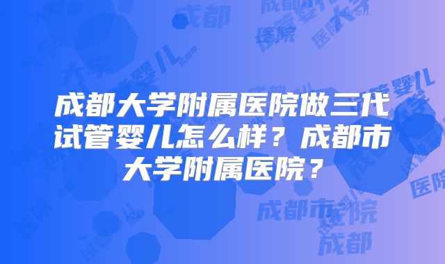 成都大学附属医院做三代试管婴儿怎么样?成都市大学附属医院?