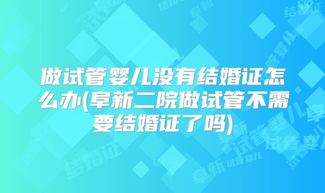 做试管婴儿没有结婚证怎么办(阜新二院做试管不需要结婚证了吗)