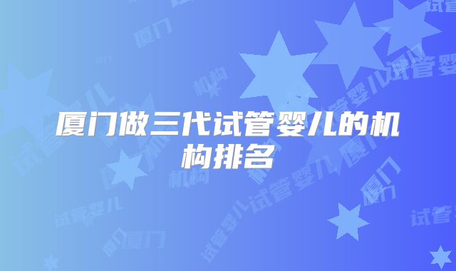 厦门做三代试管婴儿的机构排名