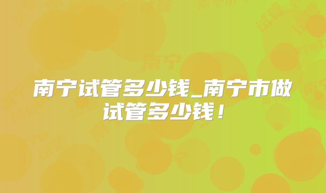 南宁试管多少钱_南宁市做试管多少钱！