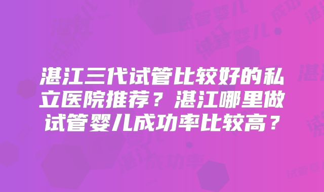 湛江三代试管比较好的私立医院推荐?湛江哪里做试管婴儿成功率比较高?