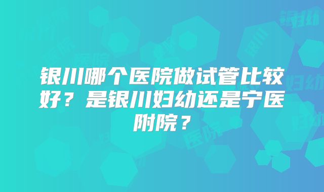 银川哪个医院做试管比较好？是银川妇幼还是宁医附院？