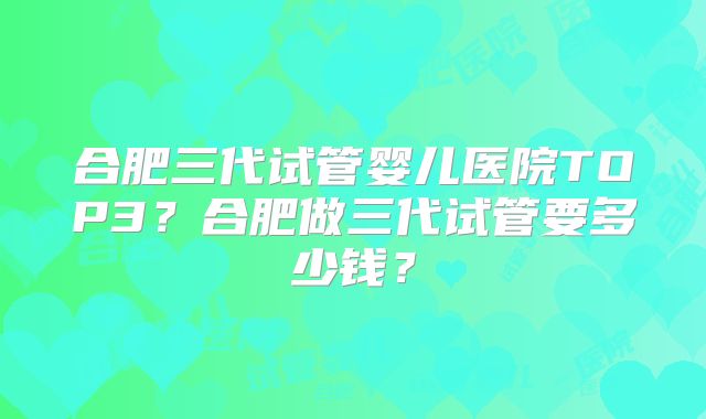 合肥三代试管婴儿医院TOP3?合肥做三代试管要多少钱?