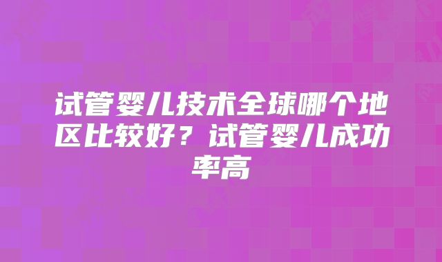 试管婴儿技术全球哪个地区比较好?试管婴儿成功率高