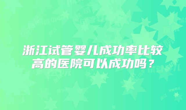 浙江试管婴儿成功率比较高的医院可以成功吗?