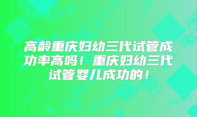 高龄重庆妇幼三代试管成功率高吗!重庆妇幼三代试管婴儿成功的!