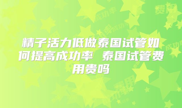 精子活力低做泰国试管如何提高成功率 泰国试管费用贵吗