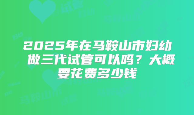 2025年在马鞍山市妇幼 做三代试管可以吗？大概要花费多少钱