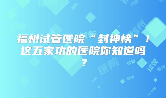 福州试管医院“封神榜”!这五家功的医院你知道吗?