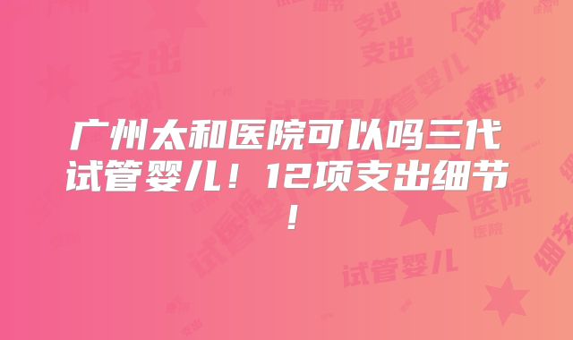 广州太和医院可以吗三代试管婴儿！12项支出细节！