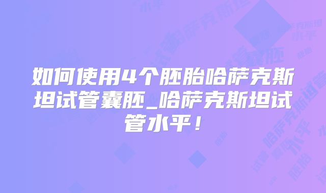 如何使用4个胚胎哈萨克斯坦试管囊胚_哈萨克斯坦试管水平！