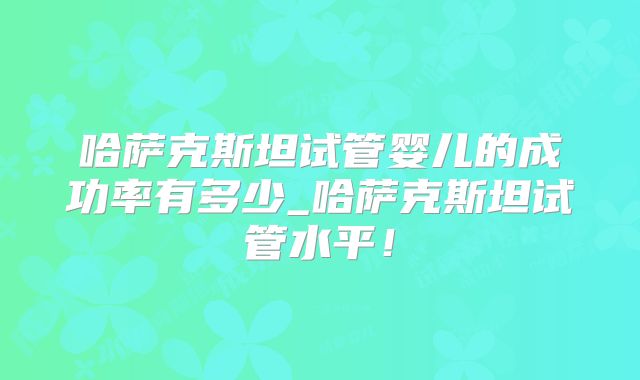 哈萨克斯坦试管婴儿的成功率有多少_哈萨克斯坦试管水平！