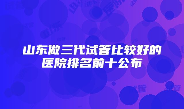 山东做三代试管比较好的医院排名前十公布