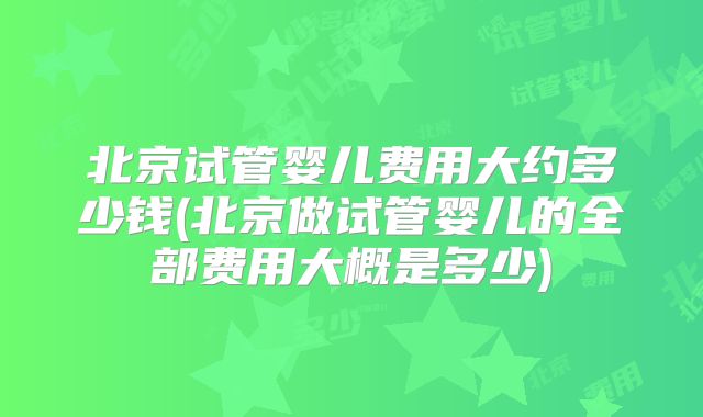 北京试管婴儿费用大约多少钱(北京做试管婴儿的全部费用大概是多少)