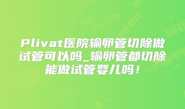 Plivat医院输卵管切除做试管可以吗_输卵管都切除能做试管婴儿吗！