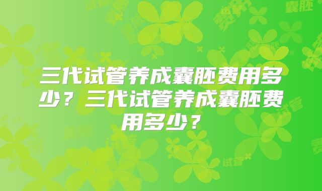 三代试管养成囊胚费用多少？三代试管养成囊胚费用多少？