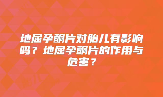 地屈孕酮片对胎儿有影响吗？地屈孕酮片的作用与危害？