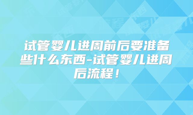 试管婴儿进周前后要准备些什么东西-试管婴儿进周后流程！
