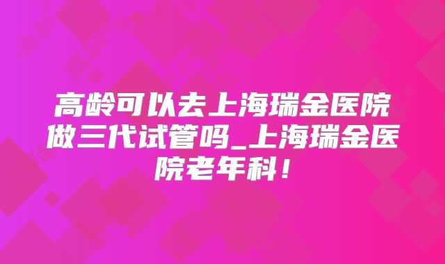 高龄可以去上海瑞金医院做三代试管吗_上海瑞金医院老年科!