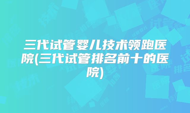 三代试管婴儿技术领跑医院(三代试管排名前十的医院)