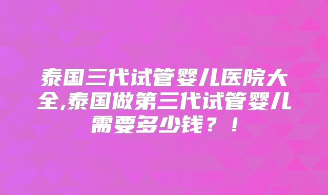 泰国三代试管婴儿医院大全,泰国做第三代试管婴儿需要多少钱？！