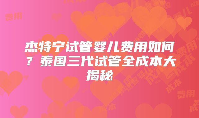 杰特宁试管婴儿费用如何？泰国三代试管全成本大揭秘