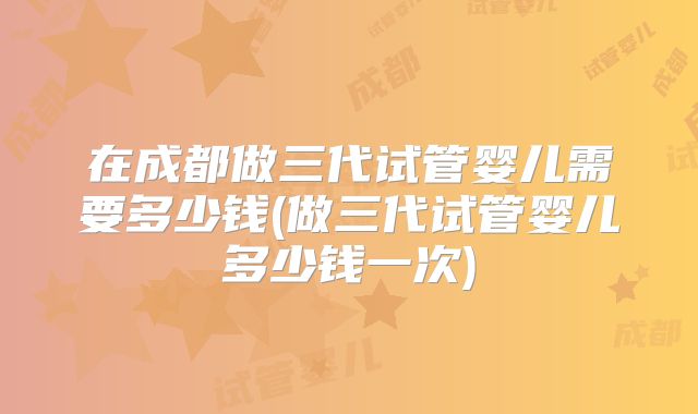 在成都做三代试管婴儿需要多少钱(做三代试管婴儿多少钱一次)