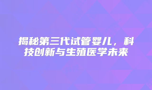 揭秘第三代试管婴儿,科技创新与生殖医学未来