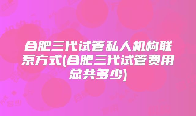 合肥三代试管私人机构联系方式(合肥三代试管费用总共多少)