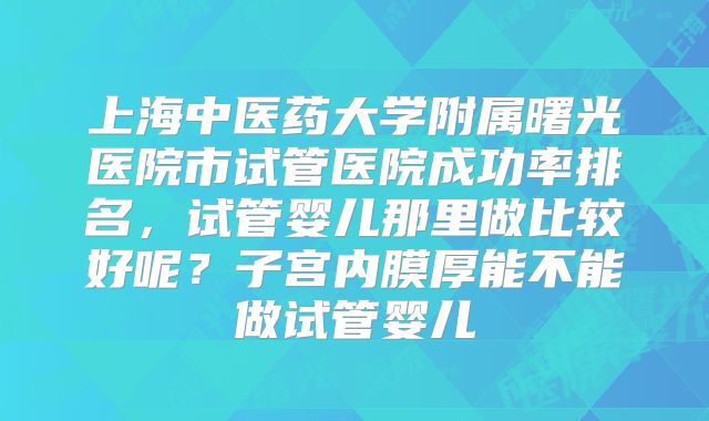 上海中医药大学附属曙光医院市试管医院成功率排名,试管婴儿那里做比较好呢?子宫内膜厚能不能做试管婴儿
