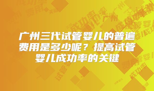 广州三代试管婴儿的普遍费用是多少呢？提高试管婴儿成功率的关键