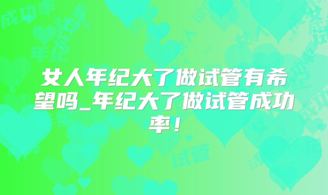女人年纪大了做试管有希望吗_年纪大了做试管成功率！