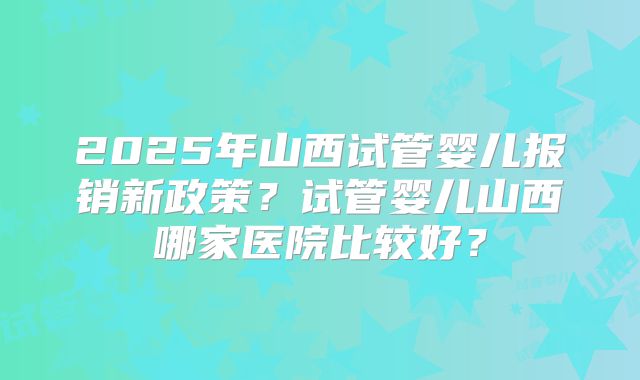 2025年山西试管婴儿报销新政策？试管婴儿山西哪家医院比较好？