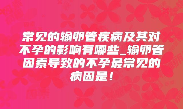 常见的输卵管疾病及其对不孕的影响有哪些_输卵管因素导致的不孕最常见的病因是！