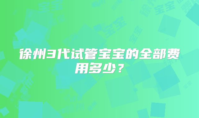 徐州3代试管宝宝的全部费用多少?