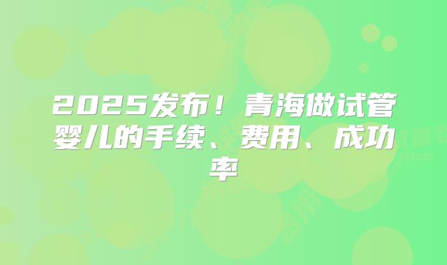 2025发布！青海做试管婴儿的手续、费用、成功率