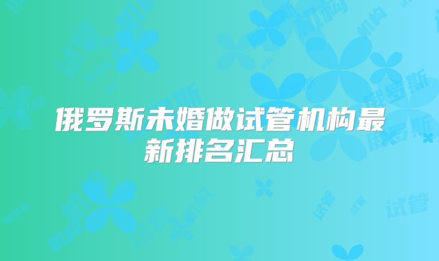 俄罗斯未婚做试管机构最新排名汇总