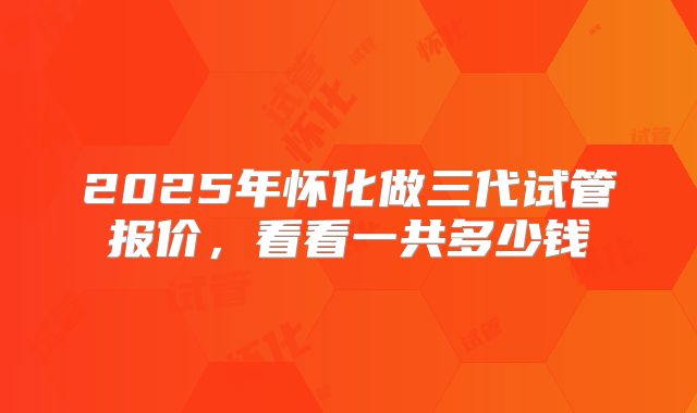 2025年怀化做三代试管报价，看看一共多少钱