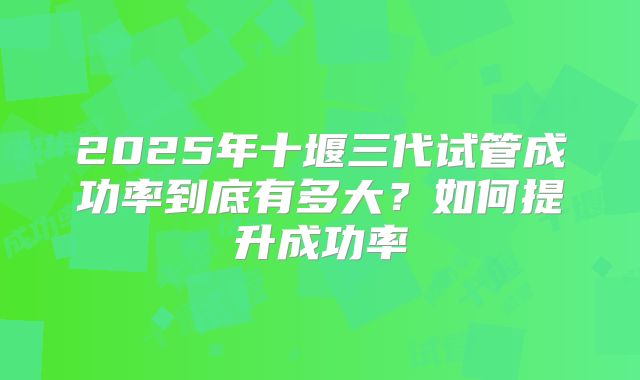 2025年十堰三代试管成功率到底有多大？如何提升成功率