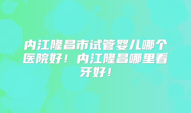 内江隆昌市试管婴儿哪个医院好！内江隆昌哪里看牙好！