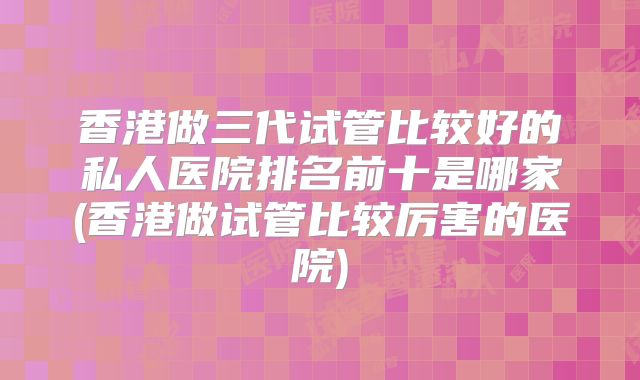 香港做三代试管比较好的私人医院排名前十是哪家(香港做试管比较厉害的医院)