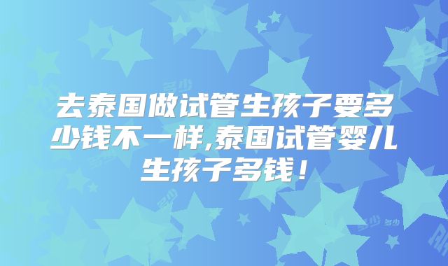 去泰国做试管生孩子要多少钱不一样,泰国试管婴儿生孩子多钱！