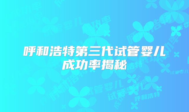 呼和浩特第三代试管婴儿成功率揭秘