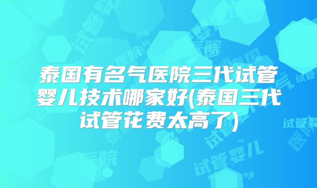 泰国有名气医院三代试管婴儿技术哪家好(泰国三代试管花费太高了)